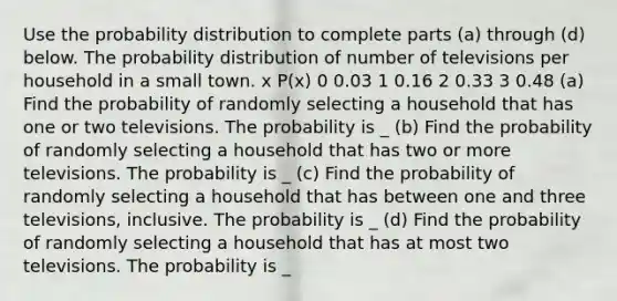 Use the probability distribution to complete parts​ (a) through​ (d) below. The probability distribution of number of televisions per household in a small town. x P(x) 0 0.03 1 0.16 2 0.33 3 0.48 ​(a) Find the probability of randomly selecting a household that has one or two televisions. The probability is _ (b) Find the probability of randomly selecting a household that has two or more televisions. The probability is _ (c) Find the probability of randomly selecting a household that has between one and three​ televisions, inclusive. The probability is _ (d) Find the probability of randomly selecting a household that has at most two televisions. The probability is _