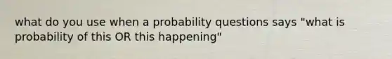 what do you use when a probability questions says "what is probability of this OR this happening"