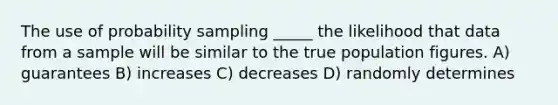 The use of probability sampling _____ the likelihood that data from a sample will be similar to the true population figures. A) guarantees B) increases C) decreases D) randomly determines