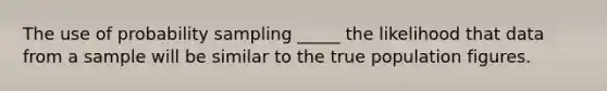 The use of probability sampling _____ the likelihood that data from a sample will be similar to the true population figures.