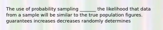 The use of probability sampling _______ the likelihood that data from a sample will be similar to the true population figures. guarantees increases decreases randomly determines