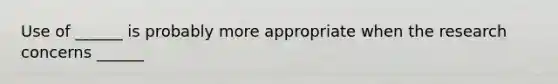 Use of ______ is probably more appropriate when the research concerns ______