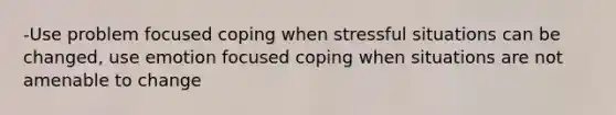 -Use problem focused coping when stressful situations can be changed, use emotion focused coping when situations are not amenable to change