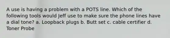 A use is having a problem with a POTS line. Which of the following tools would Jeff use to make sure the phone lines have a dial tone? a. Loopback plugs b. Butt set c. cable certifier d. Toner Probe