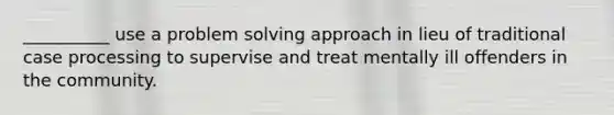 __________ use a <a href='https://www.questionai.com/knowledge/kZi0diIlxK-problem-solving' class='anchor-knowledge'>problem solving</a> approach in lieu of traditional case processing to supervise and treat mentally ill offenders in the community.