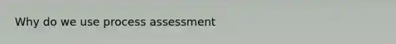 Why do we use process assessment