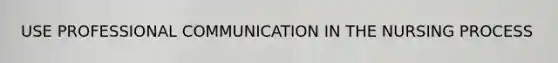 USE PROFESSIONAL COMMUNICATION IN THE NURSING PROCESS