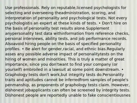 Use professionals. Rely on reputable,licensed psychologists for selecting and overseeing theadministration, scoring, and interpretation of personality and psychological tests. Not every psychologistis an expert at these kinds of tests. • Don't hire on the basis of personality test results alone.Supplement anypersonality test data withinformation from reference checks, personal interviews, ability tests, and job performance records. Alsoavoid hiring people on the basis of specified personality profiles. • Be alert for gender,racial, and ethnic bias.Regularly asses any possible adverse impact of personalitytests on the hiring of women and minorities. This is truly a matter of great importance, since you don'twant to find your company (or yourself) embroiled in a lawsuit at some point downstream. • Graphology tests don't work,but integrity tests do.Personality traits and aptitudes cannot be inferredfrom samples of people's penmanship, as proponents of graphology tests claim. However, dishonest jobapplicants can often be screened by integrity tests. Dishonest people are reportedly unable to fake conscientiousnes