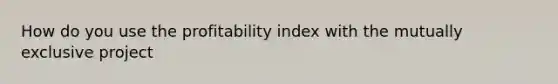 How do you use the profitability index with the mutually exclusive project