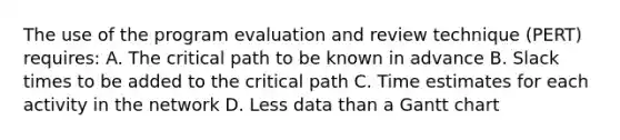 The use of the program evaluation and review technique (PERT) requires: A. The critical path to be known in advance B. Slack times to be added to the critical path C. Time estimates for each activity in the network D. Less data than a Gantt chart