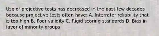 Use of projective tests has decreased in the past few decades because projective tests often have: A. Interrater reliability that is too high B. Poor validity C. Rigid scoring standards D. Bias in favor of minority groups