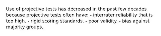 Use of projective tests has decreased in the past few decades because projective tests often have: - interrater reliability that is too high. - rigid scoring standards. - poor validity. - bias against majority groups.