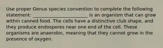 Use proper Genus species convention to complete the following statement: ________________________ is an organism that can grow within canned food. The cells have a distinctive club shape, and they produce endospores near one end of the cell. These organisms are anaerobic, meaning that they cannot grow in the presence of oxygen.