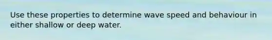 Use these properties to determine wave speed and behaviour in either shallow or deep water.