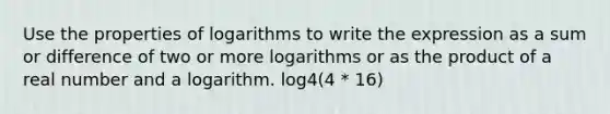 Use the <a href='https://www.questionai.com/knowledge/kduxroCbS5-properties-of-logarithms' class='anchor-knowledge'>properties of logarithms</a> to write the expression as a sum or difference of two or more logarithms or as the product of a real number and a logarithm. log4(4 * 16)