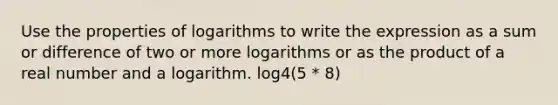 Use the properties of logarithms to write the expression as a sum or difference of two or more logarithms or as the product of a real number and a logarithm. log4(5 * 8)