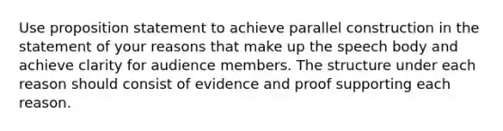 Use proposition statement to achieve parallel construction in the statement of your reasons that make up the speech body and achieve clarity for audience members. The structure under each reason should consist of evidence and proof supporting each reason.