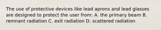 The use of protective devices like lead aprons and lead glasses are designed to protect the user from: A. the primary beam B. remnant radiation C. exit radiation D. scattered radiation