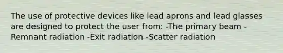 The use of protective devices like lead aprons and lead glasses are designed to protect the user from: -The primary beam -Remnant radiation -Exit radiation -Scatter radiation