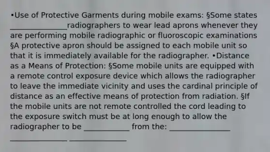 •Use of Protective Garments during mobile exams: §Some states _______________radiographers to wear lead aprons whenever they are performing mobile radiographic or fluoroscopic examinations §A protective apron should be assigned to each mobile unit so that it is immediately available for the radiographer. •Distance as a Means of Protection: §Some mobile units are equipped with a remote control exposure device which allows the radiographer to leave the immediate vicinity and uses the cardinal principle of distance as an effective means of protection from radiation. §If the mobile units are not remote controlled the cord leading to the exposure switch must be at long enough to allow the radiographer to be ____________ from the: ________________ _______________ _______________