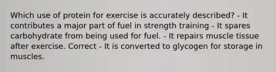 Which use of protein for exercise is accurately described? - It contributes a major part of fuel in strength training - It spares carbohydrate from being used for fuel. - It repairs muscle tissue after exercise. Correct - It is converted to glycogen for storage in muscles.