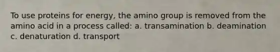 To use proteins for energy, the amino group is removed from the amino acid in a process called: a. transamination b. deamination c. denaturation d. transport