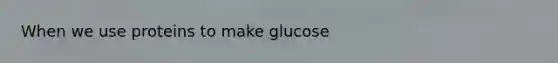 When we use proteins to make glucose