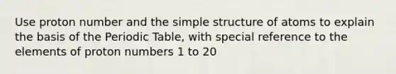 Use proton number and the simple structure of atoms to explain the basis of the Periodic Table, with special reference to the elements of proton numbers 1 to 20