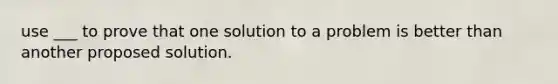 use ___ to prove that one solution to a problem is better than another proposed solution.