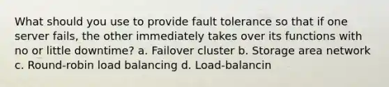 What should you use to provide fault tolerance so that if one server fails, the other immediately takes over its functions with no or little downtime? a. Failover cluster b. Storage area network c. Round-robin load balancing d. Load-balancin