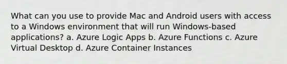 What can you use to provide Mac and Android users with access to a Windows environment that will run Windows-based applications? a. Azure Logic Apps b. Azure Functions c. Azure Virtual Desktop d. Azure Container Instances