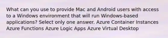 What can you use to provide Mac and Android users with access to a Windows environment that will run Windows-based applications? Select only one answer. Azure Container Instances Azure Functions Azure Logic Apps Azure Virtual Desktop