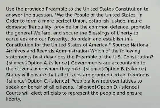 Use the provided Preamble to the United States Constitution to answer the question. "We the People of the United States, in Order to form a more perfect Union, establish Justice, insure domestic Tranquility, provide for the common defence, promote the general Welfare, and secure the Blessings of Liberty to ourselves and our Posterity, do ordain and establish this Constitution for the United States of America." Source: National Archives and Records Administration Which of the following statements best describes the Preamble of the U.S. Constitution? (silence)Option A.(silence) Governments are accountable to the citizens over whom they rule. (silence)Option B.(silence) States will ensure that all citizens are granted certain freedoms. (silence)Option C.(silence) People allow representatives to speak on behalf of all citizens. (silence)Option D.(silence) Courts will elect officials to represent the people and ensure liberty.