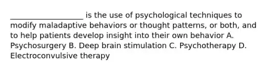 ___________________ is the use of psychological techniques to modify maladaptive behaviors or thought patterns, or both, and to help patients develop insight into their own behavior A. Psychosurgery B. Deep brain stimulation C. Psychotherapy D. Electroconvulsive therapy