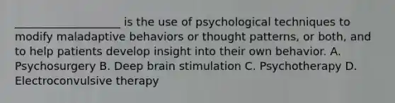 ___________________ is the use of psychological techniques to modify maladaptive behaviors or thought patterns, or both, and to help patients develop insight into their own behavior. A. Psychosurgery B. Deep brain stimulation C. Psychotherapy D. Electroconvulsive therapy