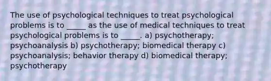 The use of psychological techniques to treat psychological problems is to _____ as the use of medical techniques to treat psychological problems is to _____. a) psychotherapy; psychoanalysis b) psychotherapy; biomedical therapy c) psychoanalysis; behavior therapy d) biomedical therapy; psychotherapy