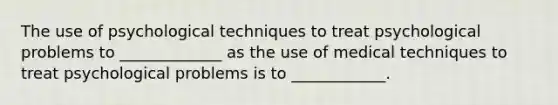 The use of psychological techniques to treat psychological problems to _____________ as the use of medical techniques to treat psychological problems is to ____________.