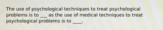 The use of psychological techniques to treat psychological problems is to ___ as the use of medical techniques to treat psychological problems is to ____.