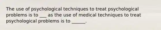 The use of psychological techniques to treat psychological problems is to ___ as the use of medical techniques to treat psychological problems is to ______.