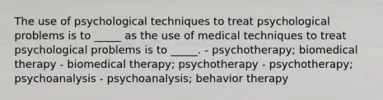 The use of psychological techniques to treat psychological problems is to _____ as the use of medical techniques to treat psychological problems is to _____. - psychotherapy; biomedical therapy - biomedical therapy; psychotherapy - psychotherapy; psychoanalysis - psychoanalysis; behavior therapy