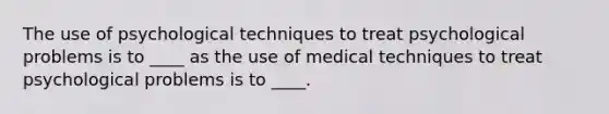 The use of psychological techniques to treat psychological problems is to ____ as the use of medical techniques to treat psychological problems is to ____.