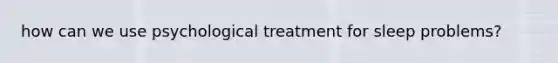 how can we use psychological treatment for sleep problems?