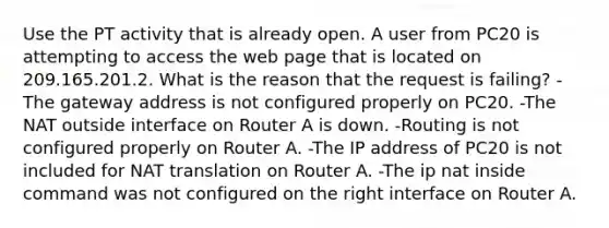 Use the PT activity that is already open. A user from PC20 is attempting to access the web page that is located on 209.165.201.2. What is the reason that the request is failing? -The gateway address is not configured properly on PC20. -The NAT outside interface on Router A is down. -Routing is not configured properly on Router A. -The IP address of PC20 is not included for NAT translation on Router A. -The ip nat inside command was not configured on the right interface on Router A.