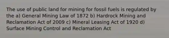 The use of public land for mining for fossil fuels is regulated by the a) General Mining Law of 1872 b) Hardrock Mining and Reclamation Act of 2009 c) Mineral Leasing Act of 1920 d) Surface Mining Control and Reclamation Act