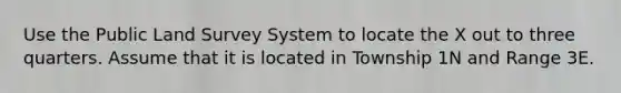 Use the Public Land Survey System to locate the X out to three quarters. Assume that it is located in Township 1N and Range 3E.