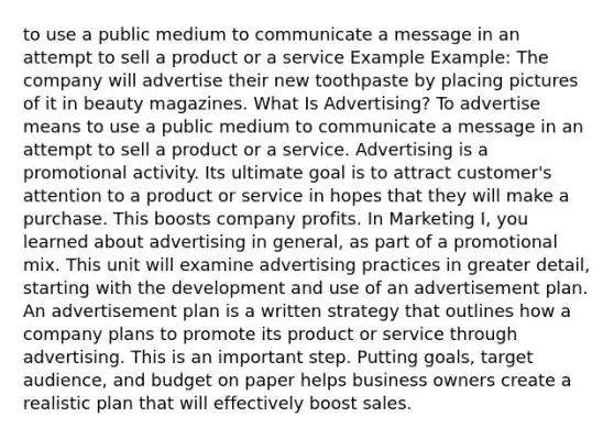 to use a public medium to communicate a message in an attempt to sell a product or a service Example Example: The company will advertise their new toothpaste by placing pictures of it in beauty magazines. What Is Advertising? To advertise means to use a public medium to communicate a message in an attempt to sell a product or a service. Advertising is a promotional activity. Its ultimate goal is to attract customer's attention to a product or service in hopes that they will make a purchase. This boosts company profits. In Marketing I, you learned about advertising in general, as part of a promotional mix. This unit will examine advertising practices in greater detail, starting with the development and use of an advertisement plan. An advertisement plan is a written strategy that outlines how a company plans to promote its product or service through advertising. This is an important step. Putting goals, target audience, and budget on paper helps business owners create a realistic plan that will effectively boost sales.