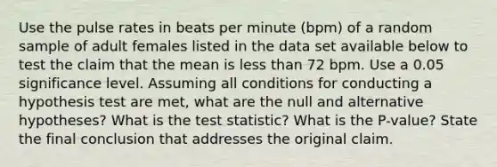 Use the pulse rates in beats per minute​ (bpm) of a random sample of adult females listed in the data set available below to test the claim that the mean is less than 72 bpm. Use a 0.05 significance level. Assuming all conditions for conducting a hypothesis test are​ met, what are the null and alternative​ hypotheses? What is the test​ statistic? What is the​ P-value? State the final conclusion that addresses the original claim.