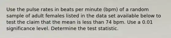 Use the pulse rates in beats per minute​ (bpm) of a random sample of adult females listed in the data set available below to test the claim that the mean is less than 74 bpm. Use a 0.01 significance level. Determine <a href='https://www.questionai.com/knowledge/kzeQt8hpQB-the-test-statistic' class='anchor-knowledge'>the test statistic</a>.