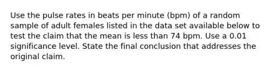 Use the pulse rates in beats per minute​ (bpm) of a random sample of adult females listed in the data set available below to test the claim that the mean is less than 74 bpm. Use a 0.01 significance level. State the final conclusion that addresses the original claim.