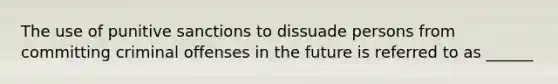 The use of punitive sanctions to dissuade persons from committing criminal offenses in the future is referred to as ______